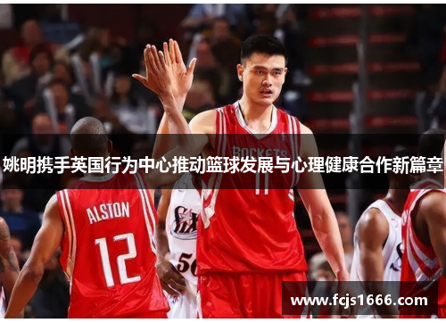 姚明携手英国行为中心推动篮球发展与心理健康合作新篇章