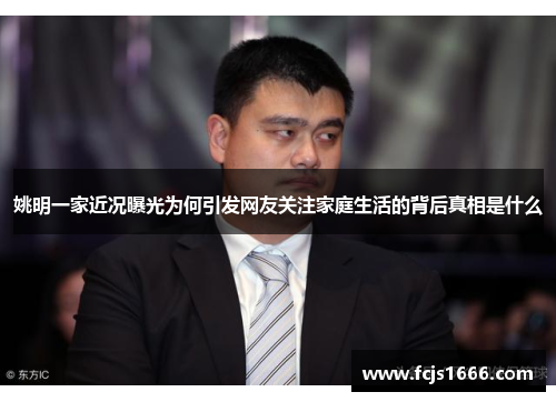 姚明一家近况曝光为何引发网友关注家庭生活的背后真相是什么