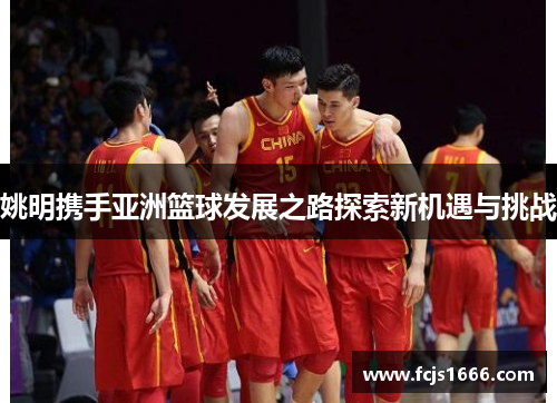 姚明携手亚洲篮球发展之路探索新机遇与挑战
