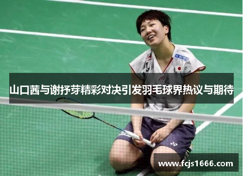 山口茜与谢抒芽精彩对决引发羽毛球界热议与期待