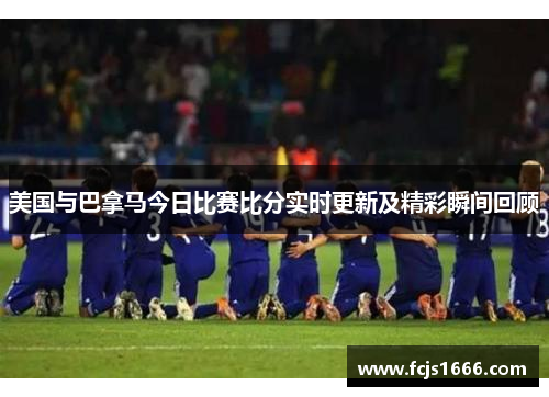 美国与巴拿马今日比赛比分实时更新及精彩瞬间回顾